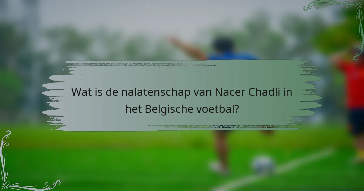 Wat is de nalatenschap van Nacer Chadli in het Belgische voetbal?