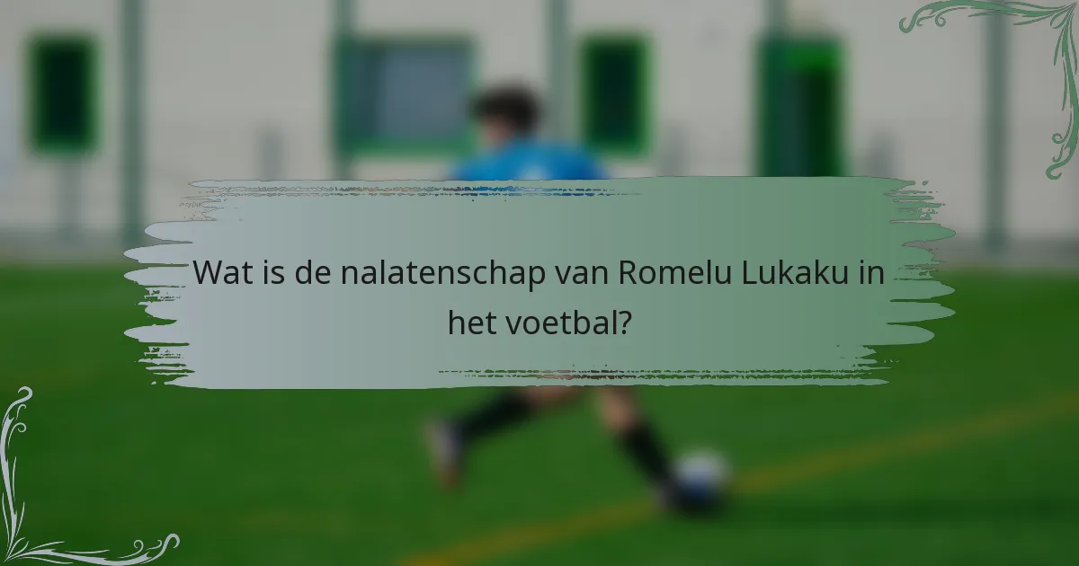 Wat is de nalatenschap van Romelu Lukaku in het voetbal?